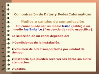 Un canal puede ser un medio  físico  (cable) o un medio  inalámbrico  (frecuencia de radio específica). La selección de un canal depende de: Condiciones de la instalación. Volumen de bits transportados por unidad de tiempo. Distancia que pueden recorrer los datos sin sufrir atenuación. Costos. Medios o canales de comunicación Comunicación de Datos y Redes Informáticas 
