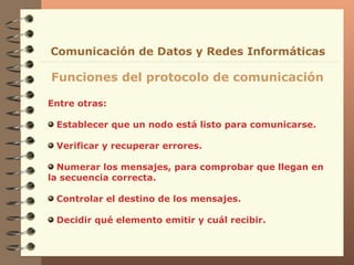 Entre otras: Establecer que un nodo está listo para comunicarse. Verificar y recuperar errores. Numerar los mensajes, para comprobar que llegan en la secuencia correcta. Controlar el destino de los mensajes. Decidir qué elemento emitir y cuál recibir. Funciones del protocolo de comunicación Comunicación de Datos y Redes Informáticas 