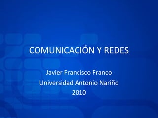 COMUNICACIÓN Y REDES Javier Francisco Franco Universidad Antonio Nariño 2010 