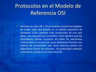 Protocolos en el Modelo de Referencia OSI Durante los años 60 y 70 se crearon muchas tecnologías de redes, cada una basada en un diseño específico de hardware. Estos sistemas eran construidos de una sola pieza, una arquitectura monolítica. Esto significa que los diseñadores debían ocuparse de todos los elementos involucrados en el proceso, estos elementos forman una cadena de transmisión que tiene diversas partes: Los dispositivos físicos de conexión,  los protocolos software y hardware usados en la comunicación. 