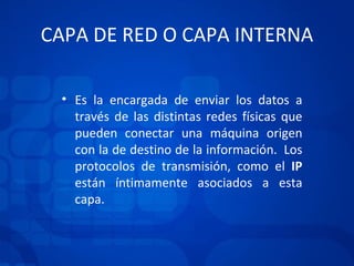 CAPA DE RED O CAPA INTERNA Es la encargada de enviar los datos a través de las distintas redes físicas que pueden conectar una máquina origen con la de destino de la información.  Los protocolos de transmisión, como el  IP  están íntimamente asociados a esta capa. 