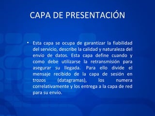 CAPA DE PRESENTACIÓN Esta capa se ocupa de garantizar la fiabilidad del servicio, describe la calidad y naturaleza del envío de datos. Esta capa define cuando y como debe utilizarse la retransmisión para asegurar su llegada.  Para ello divide el mensaje recibido de la capa de sesión en trozos (datagramas), los numera correlativamente y los entrega a la capa de red para su envío.  