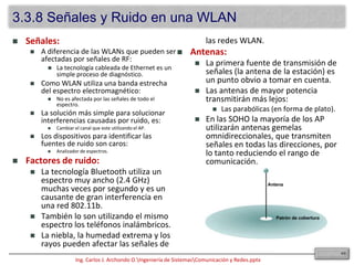 La IEEE es la institución primaria de regulación de los estándares wireless.Los estándares fueron creados dentro de los marcos de la FCC (Federal CommunicationsCommision): Estándares 802.11, “b”, “a” y “g”.Los problemas que se presentan con estas redes son:Seguridad.Rendimiento.Compatibilidad de NICs.El dispositivo concentrador de estas redes es el “accesspoint” (AP).Estos dispositivos se instalan para actuar como hubs centrales para la WLAN.Son dispositivos con cableado hacia la LAN, que proveen conectividad mediante antena una cierta área denominada celda.Dependiendo de la composición de la ubicación en la cual el AP es instalado y el tamaño y ganancia de su antena, el tamaño de la celda puede variar enormemente, comúnmente: 91.44 a 152.4 metros.Para dar cobertura a áreas más grandes, se pueden instalar múltiples AP con un cierto grado de solapamiento, lo que permite hacer un “roaming” entre celdas (similar a la de las compañías de teléfonos celulares).El “overlap” recomendado es de 20 a 30% dentro la WLAN.Esto permite una continuidad de la señal sin problemas (conexión y desconexión instantáneas).El escaneo de red (scanning) se produce cuando un cliente está activo en la WLAN.Es decir está escuchando a la espera de dispositivos compatibles.  puede ser:Activoorigina desde el nodo la petición de envío de una señal que contenga el Identificador de Servicio (SSID) de la red a la que se quiere unir: si concuerda, entonces la autenticación y asociación se completan.Pasivoes un proceso continuo, los nodos pueden asociarse ó desasociarse con los AP a medida que las señales se debilitan ó aumentan.363.3 Medios Inalámbricos