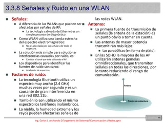 La IEEE es la institución primaria de regulación de los estándares wireless.Los estándares fueron creados dentro de los marcos de la FCC (Federal CommunicationsCommision): Estándares 802.11, “b”, “a” y “g”.Los problemas que se presentan con estas redes son:Seguridad.Rendimiento.Compatibilidad de NICs.El dispositivo concentrador de estas redes es el “accesspoint” (AP).Estos dispositivos se instalan para actuar como hubs centrales para la WLAN.Son dispositivos con cableado hacia la LAN, que proveen conectividad mediante antena una cierta área denominada celda.Dependiendo de la composición de la ubicación en la cual el AP es instalado y el tamaño y ganancia de su antena, el tamaño de la celda puede variar enormemente, comúnmente: 91.44 a 152.4 metros.Para dar cobertura a áreas más grandes, se pueden instalar múltiples AP con un cierto grado de solapamiento, lo que permite hacer un “roaming” entre celdas (similar a la de las compañías de teléfonos celulares).El “overlap” recomendado es de 20 a 30% dentro la WLAN.Esto permite una continuidad de la señal sin problemas (conexión y desconexión instantáneas).El escaneo de red (scanning) se produce cuando un cliente está activo en la WLAN.Es decir está escuchando a la espera de dispositivos compatibles.  puede ser:Activoorigina desde el nodo la petición de envío de una señal que contenga el Identificador de Servicio (SSID) de la red a la que se quiere unir: si concuerda, entonces la autenticación y asociación se completan.Pasivoes un proceso continuo, los nodos pueden asociarse ó desasociarse con los AP a medida que las señales se debilitan ó aumentan.363.3 Medios Inalámbricos