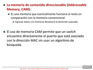 Conoce la ubicación de una estación examinando la dirección origen.La mayoría de los switch son capaces de admitir full duplex, como también lo son las NIC.En el modo full duplex, no existe contención para los medios. Así, un dominio de colisión ya no existe. Teóricamente, el ancho de banda se duplica cuando se usa full duplex.Además de los avances tecnológicos de microprocesadores y memorias, otros dos avances tecnológicos hicieron posible la aparición de los switch:La memoria de contenido direccionable (AddressableMemory, CAM) .Los circuitos integrados de aplicación específica (ApplicationSpecificIntegratedCircuit, ASIC).10