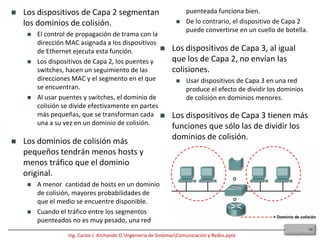 8.9 SegmentaciónLa historia de cómo Ethernet maneja las colisiones y los dominios de colisión se remonta a la investigación realizada en la Universidad de Hawai en 1970. En su intento por desarrollar un sistema de comunicaciones inalámbrico entre las islas de Hawai, los investigadores de la Universidad desarrollaron un protocolo llamado Aloha. En realidad, el protocolo de Ethernet se basa en el protocolo Aloha.Conectar varios computadores a un solo medio de acceso compartido que no tiene ningún otro dispositivo de networkingconectado:Crea un dominio de colisión. Esto limita el número de computadores que pueden utilizar el medio, también llamado segmento. Los dispositivos de Capa 1 amplían pero no controlan los dominios de colisión.27