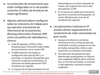 8.10 Broadcasts de Capa 2Para comunicarse con todos los dominios de colisión, los protocolos utilizan tramas de broadcast y multicast a nivel de Capa 2. Cuando un nodo necesita comunicarse con todos los hosts de la red, envía una trama de broadcast con una dirección MAC destino 0xFFFFFFFFFFFF. Esta es una dirección a la cual debe responder la NIC de cada host.Los dispositivos de Capa 2 deben inundar todo el tráfico de broadcast y multicast. La acumulación de tráfico de broadcast y multicast de cada dispositivo de la red se denomina radiación de broadcast. En algunos casos, la circulación de radiación de broadcast puede saturar la red, entonces no hay ancho de banda disponible para los datos de las aplicaciones. En este caso, no se pueden establecer las conexiones en la red, y las conexiones existentes pueden descartarse, algo que se conoce como tormenta de broadcast. La probabilidad de las tormentas de broadcast aumenta a medida que crece la red conmutada.Como la NIC tiene que interrumpir a la CPU para procesar cada grupo de broadcast o multicast al que pertenece, el efecto de radiación de broadcast afecta el rendimiento de los hosts de la red. Durante tormentas de broadcast, se observan picos de miles de broadcasts por segundo. 31