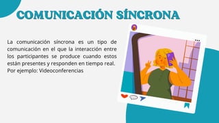 COMUNICACIÓN SÍNCRONA
COMUNICACIÓN SÍNCRONA
La comunicación síncrona es un tipo de
comunicación en el que la interacción entre
los participantes se produce cuando estos
están presentes y responden en tiempo real.
Por ejemplo: Videoconferencias
 