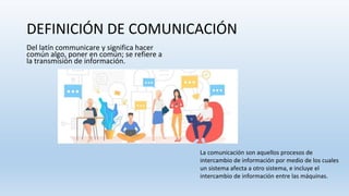 DEFINICIÓN DE COMUNICACIÓN
Del latín communicare y significa hacer
común algo, poner en común; se refiere a
la transmisión de información.
La comunicación son aquellos procesos de
intercambio de información por medio de los cuales
un sistema afecta a otro sistema, e incluye el
intercambio de información entre las máquinas.
 
