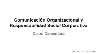 Comunicación Organizacional y
Responsabilidad Social Corporativa
          Caso: Cementera



                            UNAM-FCPyS 17 de octubre del 2011.
 