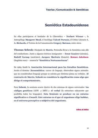 Teorías /Comunicación & Semióticas




                                  Semiótica Estadounidense


En ellas participaron el fundador de la Cibernética – Nor bert Wiener -, la
Antropóloga Margaret Mead, el Sociólogo T alc ott Parsons, el Crítico Literario I .
A. Ric hards, el Teórico de la Comunicación Grego ry Bat eson, entre otros.


Thomas Sebeok: Discípulo de Morris. Pretendía llevar a la Semiótica más allá
del conductismo. Junto a algunos teóricos inmigrantes – Ernst Cassire r (alemán),
Rudol f Carnap (austriaco), Jac ques Marit ain (francés), Roman Jakobson
(lingüista ruso) - crearon la “ Semiót ic a Nort eamericana”.


En 1969, fundó la Asoc iac ión I nt ernac ional para l os Est udios Semiót ic os.
Acuño el término Zo osemiót ic a: carece de l nguaje, observaban signos animales
                                            e
que no consideraban lenguaje porque se orienta por distintas pistas no verbales. Al
c ont rario de Mor ris, S ebeok n o c onsidera l a signific ac ión c omo al go que
dirige el c omportamient o.


Para Sebeok, la semiosis ocurre dentro de dos sistemas de signos universales: l os
c ódigos genét ic os (ADN y ARN) y el verbal (la estructura subyacente que
posibilita todos los lenguajes). Est a Semiosis se produc e en un ent orno
signific at ivo o Umwelt. Est e ent orno es el que el organismo el ige habitar,
es el universo perc ept ivo o subjet ivo del organismo.



                                                                     v olv er al índ ice




                                                                                     12
 