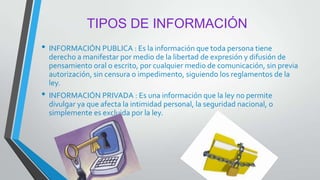 TIPOS DE INFORMACIÓN
• INFORMACIÓN PUBLICA : Es la información que toda persona tiene
derecho a manifestar por medio de la libertad de expresión y difusión de
pensamiento oral o escrito, por cualquier medio de comunicación, sin previa
autorización, sin censura o impedimento, siguiendo los reglamentos de la
ley.
• INFORMACIÓN PRIVADA : Es una información que la ley no permite
divulgar ya que afecta la intimidad personal, la seguridad nacional, o
simplemente es excluida por la ley.
 