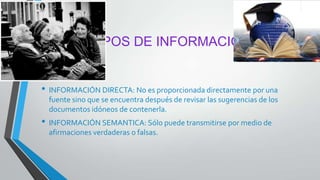 TIPOS DE INFORMACIÓN
• INFORMACIÓN DIRECTA: No es proporcionada directamente por una
fuente sino que se encuentra después de revisar las sugerencias de los
documentos idóneos de contenerla.
• INFORMACIÓN SEMANTICA: Sólo puede transmitirse por medio de
afirmaciones verdaderas o falsas.
 