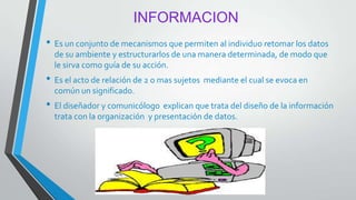 INFORMACION
• Es un conjunto de mecanismos que permiten al individuo retomar los datos
de su ambiente y estructurarlos de una manera determinada, de modo que
le sirva como guía de su acción.
• Es el acto de relación de 2 o mas sujetos mediante el cual se evoca en
común un significado.
• El diseñador y comunicólogo explican que trata del diseño de la información
trata con la organización y presentación de datos.
 