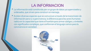 LA INFORMACION
• La información está constituida por un grupo de datos ya supervisados y
ordenados, que sirven para construir un mensaje.
• Existen diversas especies que se comunican a través de la transmisión de
información para su supervivencia; la diferencia para los seres humanos
radica en la capacidad que tiene el hombre para armar códigos y símbolos
con significados complejos, que conforman el lenguaje común para la
convivencia en sociedad.
 