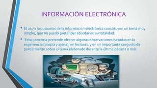 INFORMACIÓN ELECTRÓNICA
• El uso y los usuarios de la información electrónica constituyen un tema muy
amplio, que no puedo pretender abordar en su totalidad.
• Esta ponencia pretende ofrecer algunas observaciones basadas en la
experiencia (propia y ajena), en lecturas, y en un importante conjunto de
pensamiento sobre el tema elaborado durante la última década o más.
 