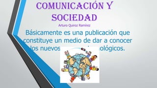 COMUNICACIÓN Y
SOCIEDAD
Arturo Quiroz Ramírez
Básicamente es una publicación que
constituye un medio de dar a conocer
los nuevos avances tecnológicos.
 