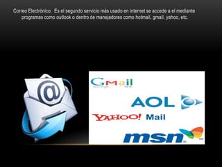 Correo Electrónico. Es el segundo servicio más usado en internet se accede a el mediante
    programas como outlook o dentro de manejadores como hotmail, gmail, yahoo, etc.
 