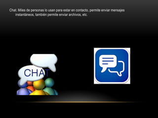 Chat. Miles de personas lo usan para estar en contacto, permite enviar mensajes
   instantáneos, también permite enviar archivos, etc.
 