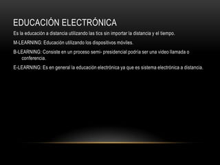 EDUCACIÓN ELECTRÓNICA
Es la educación a distancia utilizando las tics sin importar la distancia y el tiempo.
M-LEARNING: Educación utilizando los dispositivos móviles.
B-LEARNING: Consiste en un proceso semi- presidencial podría ser una video llamada o
   conferencia.
E-LEARNING: Es en general la educación electrónica ya que es sistema electrónica a distancia.
 
