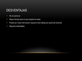 DESVENTAJAS
 No es persona
 Mayor tiempo para el que prepara la clase
 Puede ser mala información requiere más trabajo por parte del docente
 Mayores habilidades
 