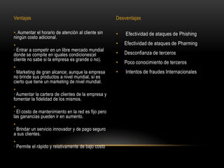Ventajas                                             Desventajas

•. Aumentar el horario de atención al cliente sin    •   Efectividad de ataques de Phishing
ningún costo adicional.
•                                                    •   Efectividad de ataques de Pharming
· Entrar a competir en un libre mercado mundial
donde se compite en iguales condiciones(el           •   Desconfianza de terceros
cliente no sabe si la empresa es grande o no).
                                                     •   Poco conocimiento de terceros
•
· Marketing de gran alcance; aunque la empresa       •   Intentos de fraudes Internacionales
no brinde sus productos a nivel mundial, sí es
cierto que tiene un marketing de nivel mundial.
•
· Aumentar la cartera de clientes de la empresa y
fomentar la fidelidad de los mismos.
•
· El costo de mantenimiento en la red es fijo pero
las ganancias pueden ir en aumento.
•
· Brindar un servicio innovador y de pago seguro
a sus clientes.
•
· Permite el rápido y relativamente de bajo costo
 