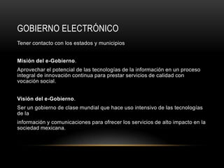 GOBIERNO ELECTRÓNICO
Tener contacto con los estados y municipios


Misión del e-Gobierno.
Aprovechar el potencial de las tecnologías de la información en un proceso
integral de innovación continua para prestar servicios de calidad con
vocación social.


Visión del e-Gobierno.
Ser un gobierno de clase mundial que hace uso intensivo de las tecnologías
de la
información y comunicaciones para ofrecer los servicios de alto impacto en la
sociedad mexicana.
 