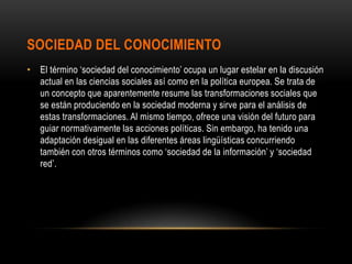 SOCIEDAD DEL CONOCIMIENTO
• El término ‘sociedad del conocimiento’ ocupa un lugar estelar en la discusión
  actual en las ciencias sociales así como en la política europea. Se trata de
  un concepto que aparentemente resume las transformaciones sociales que
  se están produciendo en la sociedad moderna y sirve para el análisis de
  estas transformaciones. Al mismo tiempo, ofrece una visión del futuro para
  guiar normativamente las acciones políticas. Sin embargo, ha tenido una
  adaptación desigual en las diferentes áreas lingüísticas concurriendo
  también con otros términos como ‘sociedad de la información’ y ‘sociedad
  red’.
 