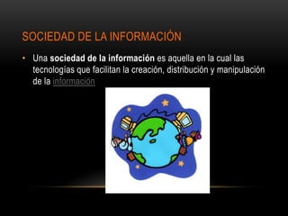 SOCIEDAD DE LA INFORMACIÓN
• Una sociedad de la información es aquella en la cual las
  tecnologías que facilitan la creación, distribución y manipulación
  de la información
 