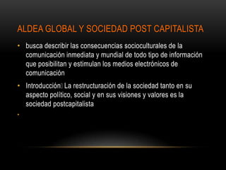 ALDEA GLOBAL Y SOCIEDAD POST CAPITALISTA
• busca describir las consecuencias socioculturales de la
  comunicación inmediata y mundial de todo tipo de información
  que posibilitan y estimulan los medios electrónicos de
  comunicación
• Introducción restructuración de la sociedad tanto en su
                La
  aspecto político, social y en sus visiones y valores es la
  sociedad postcapitalista
•
 
