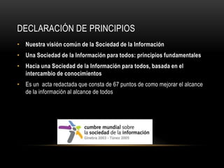 DECLARACIÓN DE PRINCIPIOS
• Nuestra visión común de la Sociedad de la Información
• Una Sociedad de la Información para todos: principios fundamentales
• Hacia una Sociedad de la Información para todos, basada en el
  intercambio de conocimientos
• Es un acta redactada que consta de 67 puntos de como mejorar el alcance
  de la información al alcance de todos
 