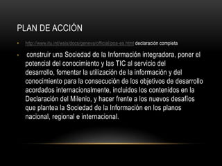 PLAN DE ACCIÓN
•   http://www.itu.int/wsis/docs/geneva/official/poa-es.html declaración completa

•   construir una Sociedad de la Información integradora, poner el
    potencial del conocimiento y las TIC al servicio del
    desarrollo, fomentar la utilización de la información y del
    conocimiento para la consecución de los objetivos de desarrollo
    acordados internacionalmente, incluidos los contenidos en la
    Declaración del Milenio, y hacer frente a los nuevos desafíos
    que plantea la Sociedad de la Información en los planos
    nacional, regional e internacional.
 