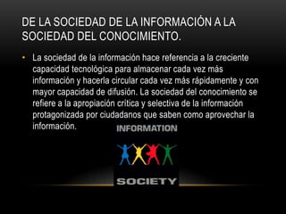 DE LA SOCIEDAD DE LA INFORMACIÓN A LA
SOCIEDAD DEL CONOCIMIENTO.
• La sociedad de la información hace referencia a la creciente
  capacidad tecnológica para almacenar cada vez más
  información y hacerla circular cada vez más rápidamente y con
  mayor capacidad de difusión. La sociedad del conocimiento se
  refiere a la apropiación crítica y selectiva de la información
  protagonizada por ciudadanos que saben como aprovechar la
  información.
 