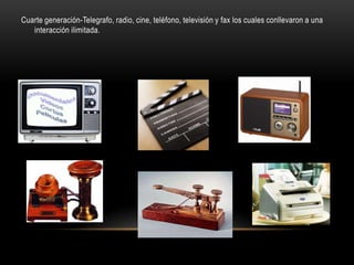 Cuarte generación-Telegrafo, radio, cine, teléfono, televisión y fax los cuales conllevaron a una
   interacción ilimitada.
 