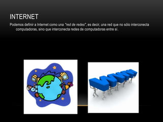 INTERNET
Podemos definir a Internet como una "red de redes", es decir, una red que no sólo interconecta
   computadoras, sino que interconecta redes de computadoras entre sí.
 