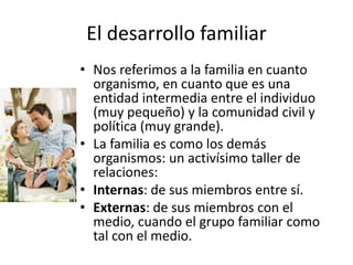 El desarrollo familiar
• Nos referimos a la familia en cuanto
organismo, en cuanto que es una
entidad intermedia entre el individuo
(muy pequeño) y la comunidad civil y
política (muy grande).
• La familia es como los demás
organismos: un activísimo taller de
relaciones:
• Internas: de sus miembros entre sí.
• Externas: de sus miembros con el
medio, cuando el grupo familiar como
tal con el medio.
 