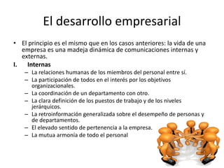 El desarrollo empresarial
• El principio es el mismo que en los casos anteriores: la vida de una
empresa es una madeja dinámica de comunicaciones internas y
externas.
I. Internas
– La relaciones humanas de los miembros del personal entre sí.
– La participación de todos en el interés por los objetivos
organizacionales.
– La coordinación de un departamento con otro.
– La clara definición de los puestos de trabajo y de los niveles
jerárquicos.
– La retroinformación generalizada sobre el desempeño de personas y
de departamentos.
– El elevado sentido de pertenencia a la empresa.
– La mutua armonía de todo el personal
 