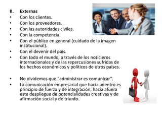 II. Externas
• Con los clientes.
• Con los proveedores.
• Con las autoridades civiles.
• Con la competencia.
• Con el público en general (cuidado de la imagen
institucional).
• Con el devenir del país.
• Con todo el mundo, a través de los noticieros
internacionales y de las repercusiones sufridas de
los hechos económicos y políticos de otros países.
• No olvidemos que “administrar es comunicar”.
• La comunicación empresarial que hacía adentro es
principio de fuerza y de integración, hacia afuera
este despliegue de potencialidades creativas y de
afirmación social y de triunfo.
 