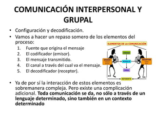COMUNICACIÓN INTERPERSONAL Y
GRUPAL
• Configuración y decodificación.
• Vamos a hacer un repaso somero de los elementos del
proceso:
1. Fuente que origina el mensaje
2. El codificador (emisor).
3. El mensaje transmitido.
4. El canal a través del cual va el mensaje.
5. El decodificador (receptor).
• Ya de por sí la interacción de estos elementos es
sobremanera compleja. Pero existe una complicación
adicional. Toda comunicación se da, no sólo a través de un
lenguaje determinado, sino también en un contexto
determinado
 