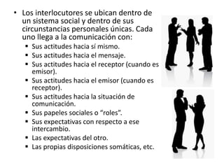 • Los interlocutores se ubican dentro de
un sistema social y dentro de sus
circunstancias personales únicas. Cada
uno llega a la comunicación con:
 Sus actitudes hacia sí mismo.
 Sus actitudes hacia el mensaje.
 Sus actitudes hacia el receptor (cuando es
emisor).
 Sus actitudes hacia el emisor (cuando es
receptor).
 Sus actitudes hacia la situación de
comunicación.
 Sus papeles sociales o “roles”.
 Sus expectativas con respecto a ese
intercambio.
 Las expectativas del otro.
 Las propias disposiciones somáticas, etc.
 