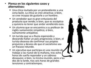 • Piensa en los siguientes casos y
alternativas:
 Una chica invitada por un pretendiente a una
cena-baile. La chica se cree atractiva; o bien,
se cree incapaz de gustarle a un hombre.
 Un vendedor que es gran entusiasta del
producto que vende; o bien, que es escéptico
y quisiera no tener que andar vendiendo esos.
 Un alumno que se encuentra a su profesor de
inglés sumamente simpático; o bien,
sumamente antipático.
 Un turista que va a Rusia esperando y
deseando hallar un país progresista; o bien, el
turista deseoso de confirmar sus propios
prejuicios y deseos de que el socialismo sea
un fracaso rotundo.
 Un ejecutivo que participa en una reunión de
trabajo a las nueve de la mañana, tras ocho
horas de sueño reparador y un sabroso
desayuno; o bien, la misma reunión, pero a las
dos de la tarde, tras seis horas de grandes
tensiones y contratiempos.
 
