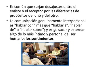 • Es común que surjan desajustes entre el
emisor y el receptor por las diferencias de
propósitos del uno y del otro.
• La comunicación genuinamente interpersonal
es “hablar con” más que “hablar a”, “hablar
de” o “hablar sobre”; y exige sacar y externar
algo de lo más íntimo y personal del ser
humano: los sentimientos
 