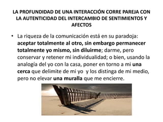 LA PROFUNDIDAD DE UNA INTERACCIÓN CORRE PAREJA CON
LA AUTENTICIDAD DEL INTERCAMBIO DE SENTIMIENTOS Y
AFECTOS
• La riqueza de la comunicación está en su paradoja:
aceptar totalmente al otro, sin embargo permanecer
totalmente yo mismo, sin diluirme; darme, pero
conservar y retener mi individualidad; o bien, usando la
analogía del yo con la casa, poner en torno a mi una
cerca que delimite de mi yo y los distinga de mi medio,
pero no elevar una muralla que me encierre.
 