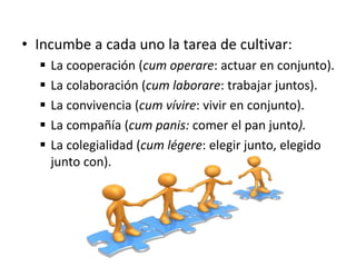 • Incumbe a cada uno la tarea de cultivar:
 La cooperación (cum operare: actuar en conjunto).
 La colaboración (cum laborare: trabajar juntos).
 La convivencia (cum vívire: vivir en conjunto).
 La compañía (cum panis: comer el pan junto).
 La colegialidad (cum légere: elegir junto, elegido
junto con).
 