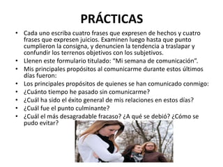 PRÁCTICAS
• Cada uno escriba cuatro frases que expresen de hechos y cuatro
frases que expresen juicios. Examinen luego hasta que punto
cumplieron la consigna, y denuncien la tendencia a traslapar y
confundir los terrenos objetivos con los subjetivos.
• Llenen este formulario titulado: “Mi semana de comunicación”.
• Mis principales propósitos al comunicarme durante estos últimos
días fueron:
• Los principales propósitos de quienes se han comunicado conmigo:
• ¿Cuánto tiempo he pasado sin comunicarme?
• ¿Cuál ha sido el éxito general de mis relaciones en estos días?
• ¿Cuál fue el punto culminante?
• ¿Cuál el más desagradable fracaso? ¿A qué se debió? ¿Cómo se
pudo evitar?
 