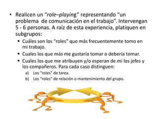 • Realicen un “role–playing” representando “un
problema de comunicación en el trabajo”. Intervengan
5 - 6 personas. A raíz de esta experiencia, platiquen en
subgrupos:
 Cuáles son los “roles” que más frecuentemente tomo en
mi trabajo.
 Cuales los que más me gustaría tomar o debería tomar.
 Cuales los que me atribuyen y/o esperan de mi los jefes y
los compañeros. Para cada caso distinguen:
a) Los “roles” de tarea.
b) Los “roles” de relación o mantenimiento del grupo.
 
