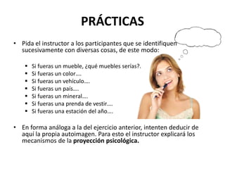 PRÁCTICAS
• Pida el instructor a los participantes que se identifiquen
sucesivamente con diversas cosas, de este modo:
 Si fueras un mueble, ¿qué muebles serías?.
 Si fueras un color….
 Si fueras un vehículo….
 Si fueras un país….
 Si fueras un mineral….
 Si fueras una prenda de vestir….
 Si fueras una estación del año….
• En forma análoga a la del ejercicio anterior, intenten deducir de
aquí la propia autoimagen. Para esto el instructor explicará los
mecanismos de la proyección psicológica.
 