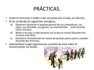 PRÁCTICAS.
• Invite el instructor a todos a dar un paseo por el aula, en silencio.
• Él les irá dando las siguientes consignas:
a) Observen fijamente el aspecto general de sus compañeros, sus
ropas, sus peinados, sus gestos, sus movimientos. . .(esto durante
cinco minutos).
b) Miren a los ojos a cada persona con la que se crucen (durante tres
minutos esta fase).
c) Estrechen efusivamente las manos de quienes pasen junto a ustedes
(durante dos minutos).
• Intercambien luego experiencias y puntos de vista sobre la
comunicación no verbal.
 