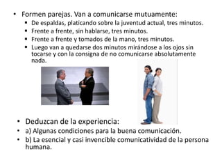 • Formen parejas. Van a comunicarse mutuamente:
 De espaldas, platicando sobre la juventud actual, tres minutos.
 Frente a frente, sin hablarse, tres minutos.
 Frente a frente y tomados de la mano, tres minutos.
 Luego van a quedarse dos minutos mirándose a los ojos sin
tocarse y con la consigna de no comunicarse absolutamente
nada.
• Deduzcan de la experiencia:
• a) Algunas condiciones para la buena comunicación.
• b) La esencial y casi invencible comunicatividad de la persona
humana.
 