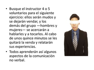 • Busque el instructor 4 o 5
voluntarios para el siguiente
ejercicio: ellos serán mudos y
se dejarán vendar, y los
demás del grupo —hombres y
mujeres— se acercarán a
hablarles y a tocarlos. Al cabo
de unos quince minutos se les
quitará la venda y relatarán
sus experiencias.
• Todos aprenderán así algunos
aspectos de la comunicación
no verbal.
 